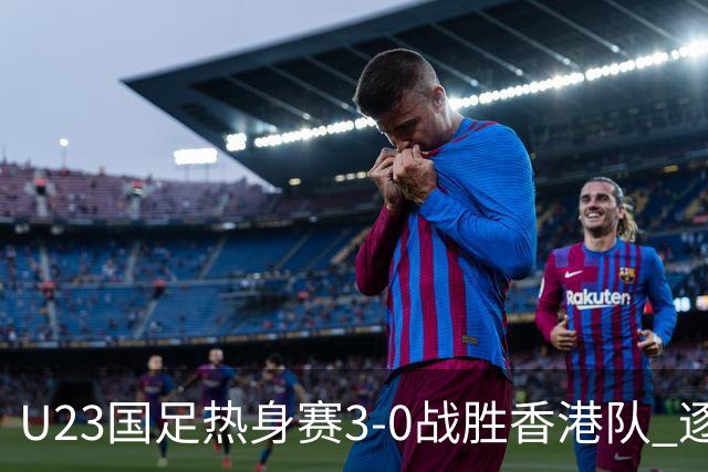 U23国足热身赛3-0战胜香港队 逐梦之路展现希望的光芒